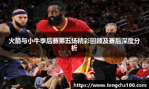 xk星空火箭与小牛季后赛第五场精彩回顾及赛后深度分析